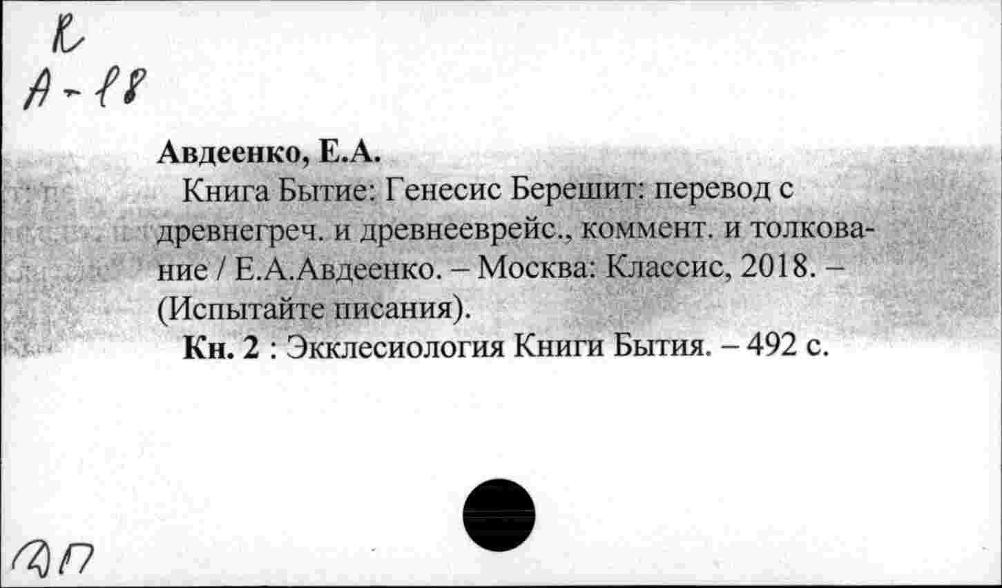 ﻿Авдеенко, Е.А.
Книга Бытие: Генесис Берешит: перевод с древнегреч. и древнееврейс., коммент, и толкование / Е.А.Авдеенко. - Москва: Классис, 2018. — (Испытайте писания).
Кн. 2 : Экклесиология Книги Бытия. - 492 с.
